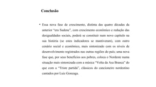Conclusão
• Essa nova fase de crescimento, distinta das quatro décadas da
anterior “era Sudene”, com crescimento econômico e redução das
desigualdades sociais, poderá se constituir num novo capítulo na
sua história (se estes indicadores se mantiveram), com outro
cenário social e econômico, mais sintonizado com os níveis de
desenvolvimento registrados nas outras regiões do país; uma nova
fase que, por seus benefícios aos pobres, coloca o Nordeste numa
situação mais sintonizada com a música “Volta da Asa Branca” do
que com a “Triste partida”, clássicos do cancioneiro nordestino
cantados por Luiz Gonzaga.
 