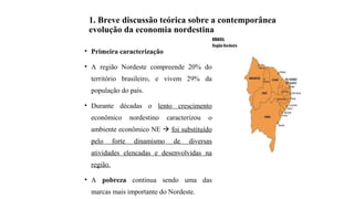 1. Breve discussão teórica sobre a contemporânea
evolução da economia nordestina
• Primeira caracterização
• A região Nordeste compreende 20% do
território brasileiro, e vivem 29% da
população do país.
• Durante décadas o lento crescimento
econômico nordestino caracterizou o
ambiente econômico NE  foi substituído
pelo forte dinamismo de diversas
atividades elencadas e desenvolvidas na
região.
• A pobreza continua sendo uma das
marcas mais importante do Nordeste.
 