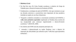 • Dinâmica Geral
• No final dos anos 50, Celso Furtado coordenou o relatório do Grupo de
Trabalho para o Desenvolvimento do Nordeste (GTDN).
• Fundamentou a estratégia da ação da SUDENE, visto que constatava-se que
nas décadas anteriores a característica mais importante da base produtiva
instalada na região era seu fraco dinamismo.
• "Enquanto a indústria comandava o crescimento econômico da SUDENE, o
velho setor primário-exportador implantado no Nordeste dava mostras de
sua incapacidade para continuar impulsionando o desenvolvimento
econômico.“ (ARAUJO, 2000)
• No relatório da GTDN uma das propostas principais era:
• estimular a industrialização na região Nordeste, com o objetivo de
superação das dificuldades que enfrentava pela "velha base agroexportadora
nordestina".
 