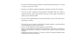 • Nos anos 1970: Primeiro choque do petróleo  economia brasileira desacelerou de 11% para
7% (entre os anos de 1974 e 1980).
• Entretanto, as atividades econômicas implantadas no Nordeste cresceram 7,4% no período.
• “Nos anos de 1980, a produção nacional apresentou desempenho ainda mais modesto, a
produção nordestina, embora tendo declinado menos que as outras regiões, não destoou do
padrão nacional.”(ARAUJO, 2000)
• Nos anos 1990  aprofundamento da recessão promovida no governo Collor afetou tanto o
Brasil quanto o Nordeste.
• Cabe salientar, que em função de especificidades da região nordestina, a estrutura produtiva
foi menos atingida nas crises dos anos recentes.
• Como a crise tem impactado em maior proporção no setor industrial.
• Portanto, especializando na produção de bens intermediários, e destinando as exportações, a
industria que recentemente se instalou no Nordeste resiste melhor aos efeitos da recessão
brasileira.
• Implantação da moderna agricultura  resiste aos efeitos da retração da demanda interna,
enfrentando melhor uma crise nacional.
 