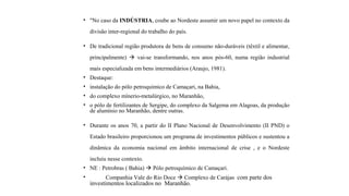 • "No caso da INDÚSTRIA, coube ao Nordeste assumir um novo papel no contexto da
divisão inter-regional do trabalho do país.
• De tradicional região produtora de bens de consumo não-duráveis (têxtil e alimentar,
principalmente)  vai-se transformando, nos anos pós-60, numa região industrial
mais especializada em bens intermediários (Araujo, 1981).
• Destaque:
• instalação do pólo petroquímico de Camaçari, na Bahia,
• do complexo mínerio-metalúrgico, no Maranhão,
• o pólo de fertilizantes de Sergipe, do complexo da Salgema em Alagoas, da produção
de alumínio no Maranhão, dentre outras.
• Durante os anos 70, a partir do II Plano Nacional de Desenvolvimento (II PND) o
Estado brasileiro proporcionou um programa de investimentos públicos e sustentou a
dinâmica da economia nacional em âmbito internacional de crise , e o Nordeste
incluiu nesse contexto.
• NE : Petrobras ( Bahia)  Pólo petroquímico de Camaçari.
• Companhia Vale do Rio Doce  Complexo de Carájas com parte dos
investimentos localizados no Maranhão.
 