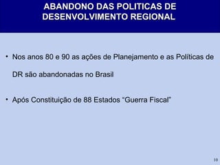 10
ABANDONO DAS POLITICAS DEABANDONO DAS POLITICAS DE
DESENVOLVIMENTO REGIONALDESENVOLVIMENTO REGIONAL
• Nos anos 80 e 90 as ações de Planejamento e as Políticas de
DR são abandonadas no Brasil
• Após Constituição de 88 Estados “Guerra Fiscal”
 