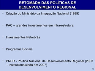 12
RETOMADA DAS POLÍTICAS DERETOMADA DAS POLÍTICAS DE
DESENVOLVIMENTO REGIONALDESENVOLVIMENTO REGIONAL
• Criação do Ministério da Integração Nacional (1999)
• PAC – grandes investimentos em infra-estrutura
• Investimentos Petrobrás
• Programas Sociais
• PNDR - Política Nacional de Desenvolvimento Regional (2003
– Institucionalizada em 2007)
 