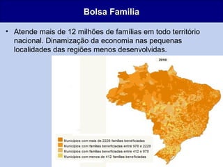 18
Bolsa FamiliaBolsa Familia
• Atende mais de 12 milhões de famílias em todo território
nacional. Dinamização da economia nas pequenas
localidades das regiões menos desenvolvidas.
 