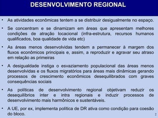 2
DESENVOLVIMENTO REGIONALDESENVOLVIMENTO REGIONAL
• As atividades econômicas tentem a se distribuir desigualmente no espaço.
• Se concentram e se dinamizam em áreas que apresentam melhores
condições de atração locacional (infra-estrutura, recursos humanos
qualificados, boa qualidade de vida etc)
• As áreas menos desenvolvidas tendem a permanecer à margem dos
fluxos econômicos principais e, assim, a reproduzir e agravar seu atraso
em relação as primeiras
• A desigualdade instiga o esvaziamento populacional das áreas menos
desenvolvidas e os fluxos migratórios para áreas mais dinâmicas gerando
processos de crescimento econômicos desequilibrados com graves
consequências sociais
• As políticas de desenvolvimento regional objetivam reduzir os
desequilíbrios inter e intra regionais e induzir processos de
desenvolvimento mais harmônicos e sustentáveis.
• A UE, por ex, implementa política de DR ativa como condição para coesão
do bloco.
 