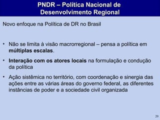 20
PNDR – Política Nacional dePNDR – Política Nacional de
Desenvolvimento RegionalDesenvolvimento Regional
Novo enfoque na Política de DR no Brasil
• Não se limita à visão macrorregional – pensa a política em
múltiplas escalas.
• Interação com os atores locais na formulação e condução
da política
• Ação sistêmica no território, com coordenação e sinergia das
ações entre as várias áreas do governo federal, as diferentes
instâncias de poder e a sociedade civil organizada
 