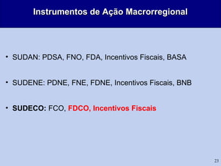 23
Instrumentos de Ação MacrorregionalInstrumentos de Ação Macrorregional
• SUDAN: PDSA, FNO, FDA, Incentivos Fiscais, BASA
• SUDENE: PDNE, FNE, FDNE, Incentivos Fiscais, BNB
• SUDECO: FCO, FDCO, Incentivos Fiscais
 