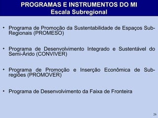 26
PROGRAMAS E INSTRUMENTOS DO MIPROGRAMAS E INSTRUMENTOS DO MI
Escala SubregionalEscala Subregional
• Programa de Promoção da Sustentabilidade de Espaços Sub-
Regionais (PROMESO)
• Programa de Desenvolvimento Integrado e Sustentável do
Semi-Árido (CONVIVER)
• Programa de Promoção e Inserção Econômica de Sub-
regiões (PROMOVER)
• Programa de Desenvolvimento da Faixa de Fronteira
 