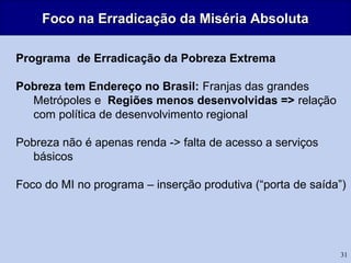 31
Foco na Erradicação da Miséria AbsolutaFoco na Erradicação da Miséria Absoluta
Programa de Erradicação da Pobreza Extrema
Pobreza tem Endereço no Brasil: Franjas das grandes
Metrópoles e Regiões menos desenvolvidas => relação
com política de desenvolvimento regional
Pobreza não é apenas renda -> falta de acesso a serviços
básicos
Foco do MI no programa – inserção produtiva (“porta de saída”)
 