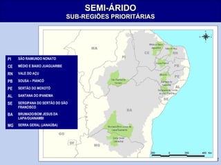 32
SEMI-ÁRIDOSEMI-ÁRIDO
SUB-REGIÕES PRIORITÁRIASSUB-REGIÕES PRIORITÁRIAS
PI SÃO RAIMUNDO NONATO
CE MÉDIO E BAIXO JUAGUARIBE
RN VALE DO AÇU
PB SOUSA – PIANCÓ
PE SERTÃO DO MOXOTÓ
AL SANTANA DO IPANEMA
SE SERGIPANA DO SERTÃO DO SÃO
FRANCISCO
BA BRUMADO/BOM JESUS DA
LAPA/GUANAMBI
MG SERRA GERAL (JANAÚBA)
 