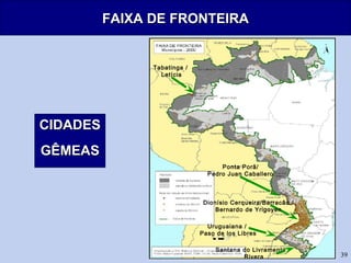 39
FAIXA DE FRONTEIRAFAIXA DE FRONTEIRA
CIDADESCIDADES
GÊMEASGÊMEAS
Ponta Porã/
Pedro Juan Caballero
Dionísio Cerqueira/Barracão /
Bernardo de Yrigoyen
Santana do Livramento /
Rivera
Tabatinga /
Letícia
Uruguaiana /
Paso de los Libres
 