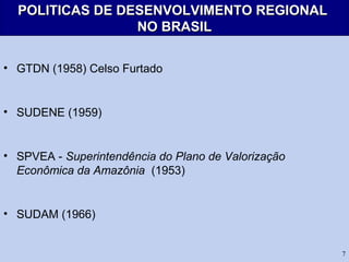 7
POLITICAS DE DESENVOLVIMENTO REGIONALPOLITICAS DE DESENVOLVIMENTO REGIONAL
NO BRASILNO BRASIL
• GTDN (1958) Celso Furtado
• SUDENE (1959)
• SPVEA - Superintendência do Plano de Valorização
Econômica da Amazônia (1953)
• SUDAM (1966)
 