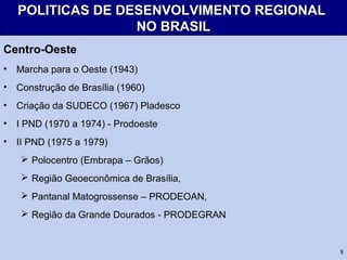 8
POLITICAS DE DESENVOLVIMENTO REGIONALPOLITICAS DE DESENVOLVIMENTO REGIONAL
NO BRASILNO BRASIL
Centro-Oeste
• Marcha para o Oeste (1943)
• Construção de Brasília (1960)
• Criação da SUDECO (1967) Pladesco
• I PND (1970 a 1974) - Prodoeste
• II PND (1975 a 1979)
 Polocentro (Embrapa – Grãos)
 Região Geoeconômica de Brasília,
 Pantanal Matogrossense – PRODEOAN,
 Região da Grande Dourados - PRODEGRAN
 