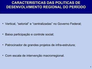 9
CARACTERISTICAS DAS POLITICAS DECARACTERISTICAS DAS POLITICAS DE
DESENVOLVIMENTO REGIONAL DO PERÍODODESENVOLVIMENTO REGIONAL DO PERÍODO
• Vertical, “setorial” e “centralizadas” no Governo Federal;
• Baixa participação e controle social;
• Patrocinador de grandes projetos de infra-estrutura;
• Com escala de intervenção macrorregional.
 