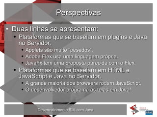 Perspectivas Duas linhas se apresentam: Plataformas que se baseiam em plugins e Java no Servidor. Applets são muito “pesados”. Adobe Flex usa uma linguagem própria. JavaFx tem uma proposta parecida com o Flex. Plataformas que se baseiam em HTML e JavaScript e Java no Servidor. A grande maioria dos browsers rodam JavaScript. O desenvolvedor programa as telas em Java! 