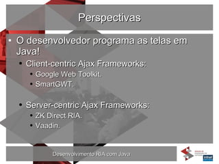 Perspectivas O desenvolvedor programa as telas em Java! Client-centric Ajax Frameworks: Google Web Toolkit. SmartGWT. Server-centric Ajax Frameworks: ZK Direct RIA. Vaadin. 