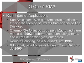 O Que é RIA? Rich Internet Application. São Aplicações Web que têm características e funcionalidades de softwares tradicionais do tipo Desktop.  O termo RIA foi introduzido pela Macromedia em março de  2002 , embora o seu conceito já tenha tido outras denominações anteriores. Remote Scripting, pela Microsoft, em  1998. X Internet, pela Forrester Research em Outubro de  2000 . 