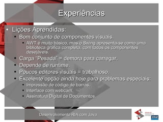 Experiências Lições Aprendidas: Bom conjunto de componentes visuais. AWT é muito básico, mas o Swing apresenta-se como uma biblioteca gráfica completa, com todos os componentes desejáveis. Carga “Pesada” = demora para carregar. Depende de runtime. Poucos editores visuais = trabalhoso. Excelente opção ainda hoje para problemas especiais: Impressão de código de barras. Interface com webcam. Assinatura Digital de Documentos. 
