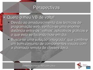 Perspectivas Quero o meu VB de volta! Devido ao amadurecimento das técnicas de programação web, verifica-se uma enorme distância entre os “velhos” aplicativos gráficos e o que está se fazendo hoje em dia. Busca-se uma solução “integrada” que combine um bom conjunto de componentes visuais com a chamada remota de classes Java. 