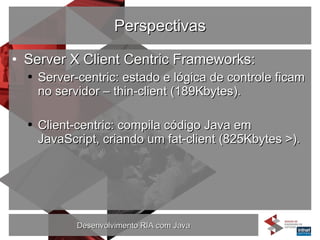 Perspectivas Server X Client Centric Frameworks: Server-centric: estado e lógica de controle ficam no servidor – thin-client (189Kbytes). Client-centric: compila código Java em JavaScript, criando um fat-client (825Kbytes >). 