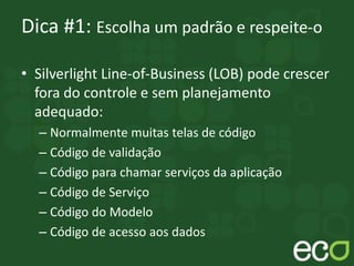 Dica #1: Escolha um padrão e respeite-o
• Silverlight Line-of-Business (LOB) pode crescer
fora do controle e sem planejamento
adequado:
– Normalmente muitas telas de código
– Código de validação
– Código para chamar serviços da aplicação
– Código de Serviço
– Código do Modelo
– Código de acesso aos dados
 
