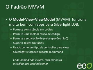 O Padrão MVVM
• O Model-View-ViewModel (MVVM) funciona
muito bem com apps para Silverlight LOB:
– Fornece consistência em código
– Permite uma melhor reuso de código
– Permite a separação de preocupações (SoC)
– Suporta Testes Unitários
– Usado como um tipo de controller para view
– Silverlight 4 fornece suporte ICommand
Code-behind não é ruim, mas minimiza
o código que você adicionar
 