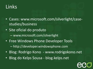Links
• Cases: www.microsoft.com/silverlight/case-
studies/business
• Site oficial do produto
– www.microsoft.com/silverlight
• Free Windows Phone Developer Tools
– http://developer.windowsphone.com
• Blog: Rodrigo Kono - www.rodrigokono.net
• Blog do Kelps Sousa - blog.kelps.net
 