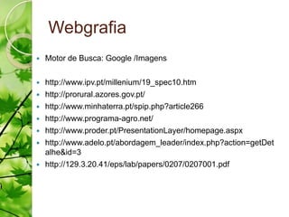 Webgrafia
   Motor de Busca: Google /Imagens

   http://www.ipv.pt/millenium/19_spec10.htm
   http://prorural.azores.gov.pt/
   http://www.minhaterra.pt/spip.php?article266
   http://www.programa-agro.net/
   http://www.proder.pt/PresentationLayer/homepage.aspx
   http://www.adelo.pt/abordagem_leader/index.php?action=getDet
    alhe&id=3
   http://129.3.20.41/eps/lab/papers/0207/0207001.pdf
 