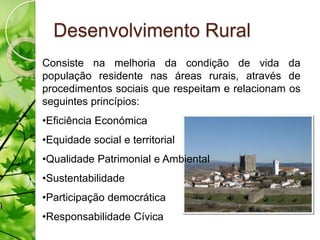 Desenvolvimento Rural
Consiste na melhoria da condição de vida da
população residente nas áreas rurais, através de
procedimentos sociais que respeitam e relacionam os
seguintes princípios:
•Eficiência Económica
•Equidade social e territorial
•Qualidade Patrimonial e Ambiental
•Sustentabilidade
•Participação democrática
•Responsabilidade Cívica
 