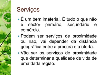 Serviços
 É um bem imaterial. É tudo o que não
  é sector primário, secundário e
  comércio.
 Podem ser serviços de proximidade
  ou não, vai depender da distância
  geográfica entre a procura e a oferta.
 Vão ser os serviços de proximidade
  que determinar a qualidade de vida de
  uma dada região.
 