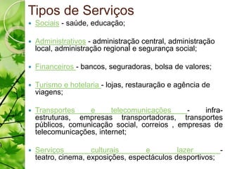 Tipos de Serviços
   Sociais - saúde, educação;

   Administrativos - administração central, administração
    local, administração regional e segurança social;

   Financeiros - bancos, seguradoras, bolsa de valores;

   Turismo e hotelaria - lojas, restauração e agência de
    viagens;

   Transportes    e      telecomunicações     -    infra-
    estruturas, empresas transportadoras, transportes
    públicos, comunicação social, correios , empresas de
    telecomunicações, internet;

   Serviços         culturais      e         lazer       -
    teatro, cinema, exposições, espectáculos desportivos;
 