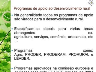Programas de apoio ao desenvolvimento rural
   Na generalidade todos os programas de apoio
    são virados para o desenvolvimento rural.

   Especificam-se depois para várias áreas
    abrangentes                                  ex.
    agricultura, serviços, comércio, artesanato, etc
    …

   Programas                    como:
    Agro, PRODER, PRODERAM, PRORURAL e
    LEADER.

   Programas aprovados na comissão europeia e
 