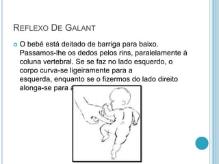 REFLEXO DE GALANT
   O bebé está deitado de barriga para baixo.
    Passamos-lhe os dedos pelos rins, paralelamente à
    coluna vertebral. Se se faz no lado esquerdo, o
    corpo curva-se ligeiramente para a
    esquerda, enquanto se o fizermos do lado direito
    alonga-se para a direita.
 