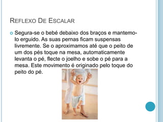 REFLEXO DE ESCALAR
   Segura-se o bebé debaixo dos braços e mantemo-
    lo erguido. As suas pernas ficam suspensas
    livremente. Se o aproximamos até que o peito de
    um dos pés toque na mesa, automaticamente
    levanta o pé, flecte o joelho e sobe o pé para a
    mesa. Este movimento é originado pelo toque do
    peito do pé.
 