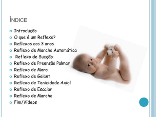 ÍNDICE
   Introdução
   O que é um Reflexo?
   Reflexos aos 3 anos
   Reflexo de Marcha Automática
    Reflexo de Sucção
   Reflexo de Preensão Palmar
   Reflexo de Moro
   Reflexo de Galant
   Reflexo de Tonicidade Axial
   Reflexo de Escalar
   Reflexo de Marcha
   Fim/Vídeos
 