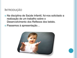 INTRODUÇÃO
 Na disciplina de Saúde Infantil, foi-nos solicitado a
  realização de um trabalho sobre o
  Desenvolvimento dos Reflexos dos bebés.
 Passemos à apresentação…
 
