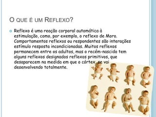 O QUE É UM REFLEXO?
   Reflexo é uma reação corporal automática à
    estimulação, como, por exemplo, o reflexo de Moro.
    Comportamentos reflexos ou respondentes são interações
    estímulo resposta incondicionadas. Muitos reflexos
    permanecem entre os adultos, mas o recém-nascido tem
    alguns reflexos designados reflexos primitivos, que
    desaparecem na medida em que o córtex se vai
    desenvolvendo totalmente.
 