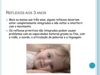 REFLEXOS AOS 3 ANOS
   Mais ou menos aos três anos, alguns reflexos deveriam
    estar completamente integrados e não voltar a interferir
    com o movimento.
   Os reflexos primitivos não integrados podem causar
    problemas com as capacidades motoras grossa ou fina, com
    a visão, o ouvido, a articulação de palavras e a linguagem.
 