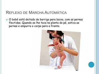 REFLEXO DE MARCHA AUTOMÁTICA
   O bebé está deitado de barriga para baixo, com as pernas
    flectidas. Quando se lhe toca na planta do pé, estica as
    pernas e empurra o corpo para a frente.
 