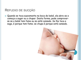 REFLEXO DE SUCÇÃO
   Quando se toca suavemente na boca do bebé, ela abre-se e
    começa a sugar ou a chupar. Desta forma, pode comprovar-
    se se o bebé tem fome ou se está cansado. Se lhe toca e
    suga, é porque tem fome; se chupa é porque está cansado.
 
