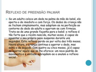 REFLEXO DE PREENSÃO PALMAR
   Se um adulto coloca um dedo na palma da mão do bebé, ele
    aperta-o de imediato e com força. Os dedos da criança não
    se fecham simplesmente, mas adaptam-se na perfeição ao
    contorno do dedo do adulto e agarram-se com firmeza.
    Trata-se de uma grande façanha para o bebé: o reflexo é
    tão forte que o recém-nascido, muitas vezes, é capaz de
    aguentar o seu próprio peso suspenso durante uns
    segundos. Este reflexo perde-se por volta dos três meses.
    Nesta altura, a criança continua a agarrar o dedo, mas
    solta-o de seguida. Com quatro ou cinco meses, já é capaz
    de agarrar aquilo que se lhe oferece: um novo padrão de
    movimento e a vontade sobrepõem-se e anulam o reflexo
    inicial.
 