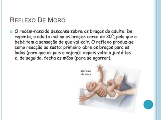 REFLEXO DE MORO
   O recém-nascido descansa sobre os braços do adulto. De
    repente, o adulto inclina os braços cerca de 30º, pelo que o
    bebé tem a sensação de que vai cair. O reflexo produz-se
    como reacção ao susto: primeiro abre os braços para os
    lados (para que os pais o vejam); depois volta a juntá-los
    e, de seguida, fecha as mãos (para se agarrar).

                                    Reflexo
                                    de moro
 