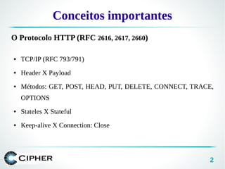 2
Conceitos importantes
O Protocolo HTTP (RFC 2616, 2617, 2660)
● TCP/IP (RFC 793/791)
● Header X Payload
● Métodos: GET, POST, HEAD, PUT, DELETE, CONNECT, TRACE,
OPTIONS
● Stateles X Stateful
● Keep-alive X Connection: Close
 