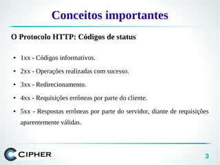 3
Conceitos importantes
O Protocolo HTTP: Códigos de status
● 1xx - Códigos informativos.
● 2xx - Operações realizadas com sucesso.
● 3xx - Redirecionamento.
● 4xx - Requisições errôneas por parte do cliente.
● 5xx - Respostas errôneas por parte do servidor, diante de requisições
aparentemente válidas.
 