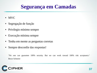 37
Segurança em Camadas
● MVC
● Segregação de função
● Privilegio mínimo sempre
● Execução mínima sempre
● Tenha em mente as perguntas corretas
● Sempre desconfie das respostas!
"No one can guarantee 100% security. But we can work toward 100% risk acceptance."
Bruce Schneier
 
