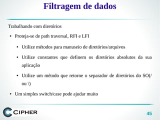 45
Filtragem de dados
Trabalhando com diretórios
● Proteja-se de path traversal, RFI e LFI
● Utilize métodos para manuseio de diretórios/arquivos
● Utilize constantes que definem os diretórios absolutos da sua
aplicação
● Utilize um método que retorne o separador de diretórios do SO(/
ou )
● Um simples switch/case pode ajudar muito
 