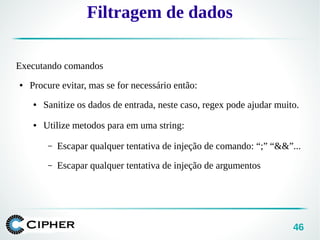 46
Filtragem de dados
Executando comandos
● Procure evitar, mas se for necessário então:
● Sanitize os dados de entrada, neste caso, regex pode ajudar muito.
● Utilize metodos para em uma string:
– Escapar qualquer tentativa de injeção de comando: “;” “&&”...
– Escapar qualquer tentativa de injeção de argumentos
 
