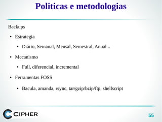 55
Politicas e metodologias
Backups
● Estrategia
● Diário, Semanal, Mensal, Semestral, Anual...
● Mecanismo
● Full, diferencial, incremental
● Ferramentas FOSS
● Bacula, amanda, rsync, tar/gzip/bzip/ftp, shellscript
 