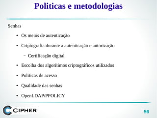 56
Politicas e metodologias
Senhas
● Os meios de autenticação
● Criptografia durante a autenticação e autorização
– Certificação digital
● Escolha dos algorítimos criptográficos utilizados
● Politicas de acesso
● Qualidade das senhas
● OpenLDAP/PPOLICY
 