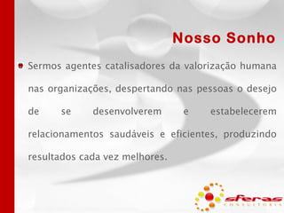 Nosso Sonho
Sermos agentes catalisadores da valorização humana
nas organizações, despertando nas pessoas o desejo
de

se

desenvolverem

e

estabelecerem

relacionamentos saudáveis e eficientes, produzindo

resultados cada vez melhores.

 